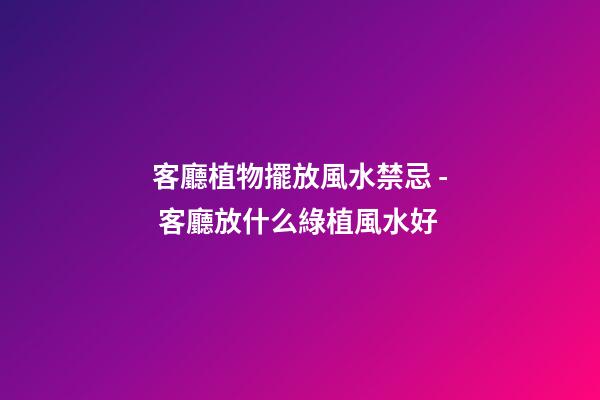 客廳植物擺放風水禁忌 - 客廳放什么綠植風水好